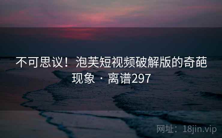 不可思议!泡芙短视频破解版的奇葩现象 · 离谱297