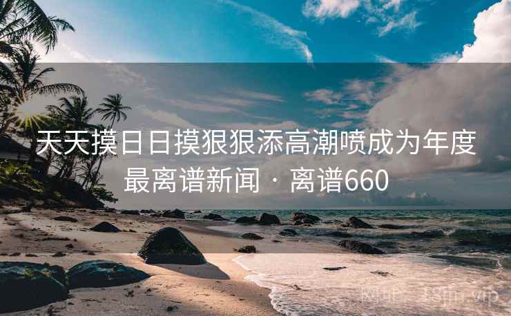 天天摸日日摸狠狠添高潮喷成为年度最离谱新闻 · 离谱660