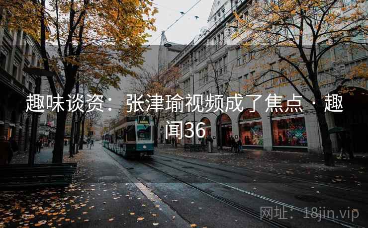 趣味谈资：张津瑜视频成了焦点 · 趣闻36