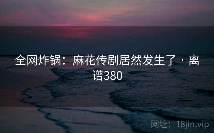 全网炸锅：麻花传剧居然发生了 · 离谱380