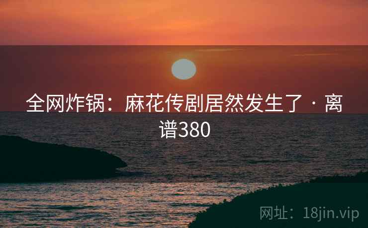 全网炸锅：麻花传剧居然发生了 · 离谱380