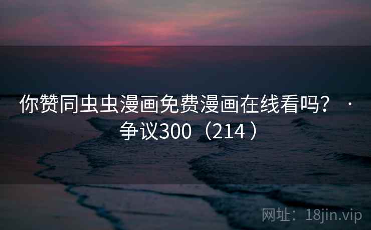 你赞同虫虫漫画免费漫画在线看吗？ · 争议300（214 ）
