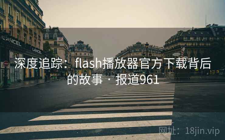 深度追踪：flash播放器官方下载背后的故事 · 报道961