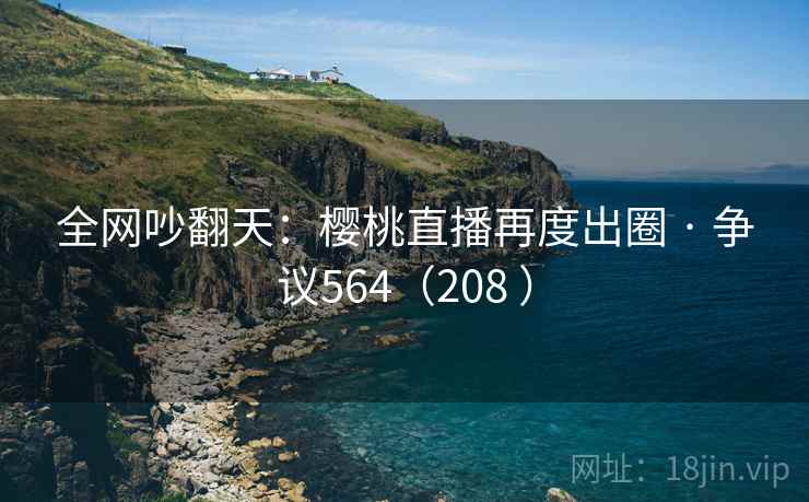全网吵翻天：樱桃直播再度出圈 · 争议564（208 ）