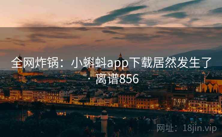 全网炸锅：小蝌蚪app下载居然发生了 · 离谱856