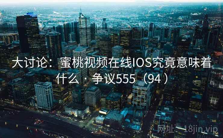 大讨论：蜜桃视频在线IOS究竟意味着什么 · 争议555（94 ）  第2张