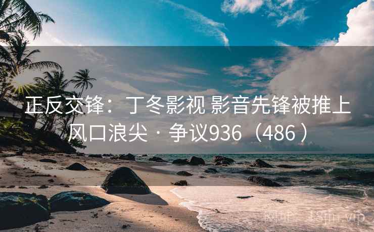 正反交锋:丁冬影视 影音先锋被推上风口浪尖 · 争议936(486 )